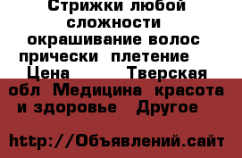 Стрижки любой сложности, окрашивание волос, прически, плетение.  › Цена ­ 100 - Тверская обл. Медицина, красота и здоровье » Другое   